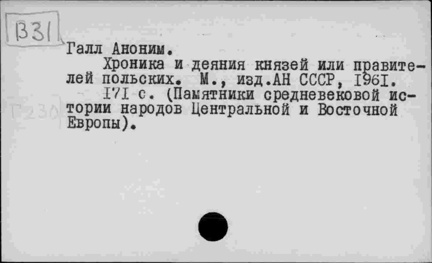 ﻿’ ЇЇ?>| .
Галл Аноним.
Хроника и деяния князей или правите лей польских. М.» изд.АН СССР, 1961.
171 с. (Памятники средневековой истории народов Центральной и Восточной Европы).